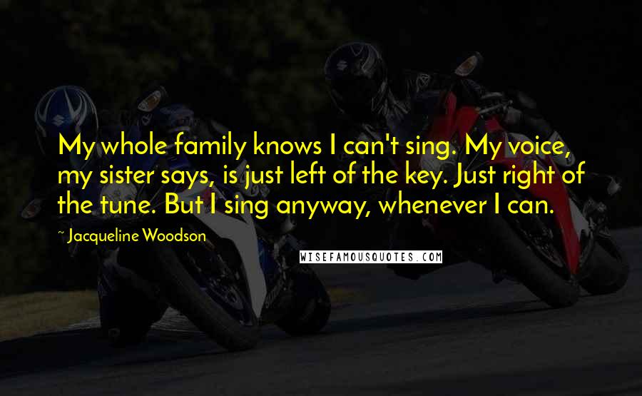 Jacqueline Woodson Quotes: My whole family knows I can't sing. My voice, my sister says, is just left of the key. Just right of the tune. But I sing anyway, whenever I can.