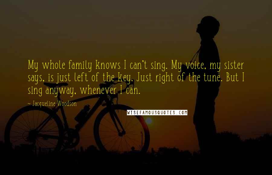 Jacqueline Woodson Quotes: My whole family knows I can't sing. My voice, my sister says, is just left of the key. Just right of the tune. But I sing anyway, whenever I can.