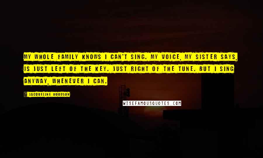 Jacqueline Woodson Quotes: My whole family knows I can't sing. My voice, my sister says, is just left of the key. Just right of the tune. But I sing anyway, whenever I can.