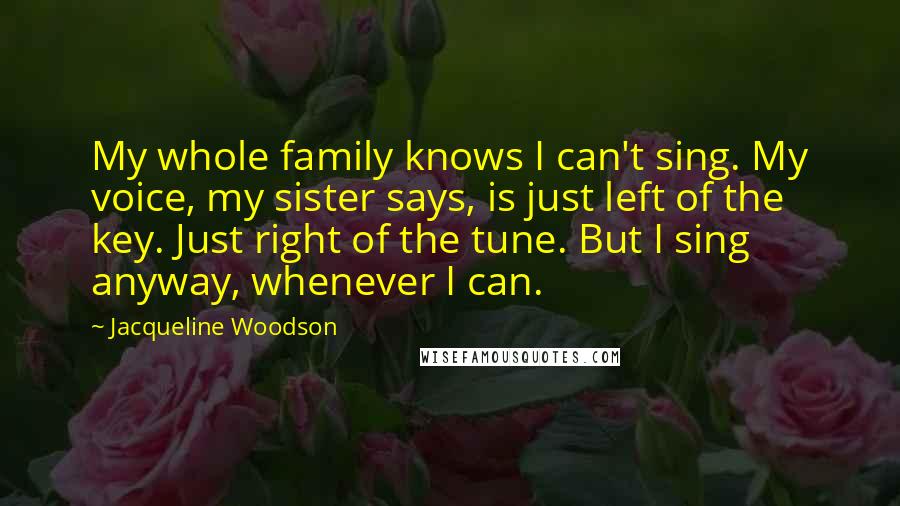 Jacqueline Woodson Quotes: My whole family knows I can't sing. My voice, my sister says, is just left of the key. Just right of the tune. But I sing anyway, whenever I can.