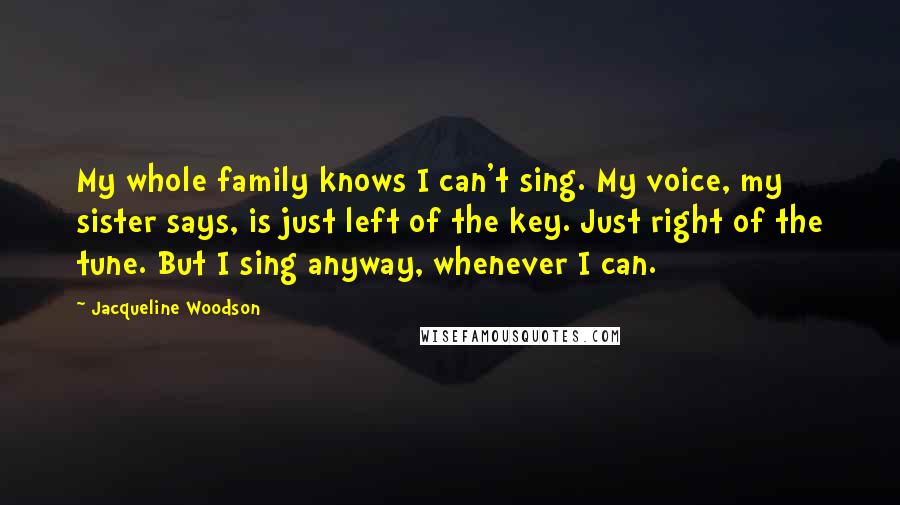 Jacqueline Woodson Quotes: My whole family knows I can't sing. My voice, my sister says, is just left of the key. Just right of the tune. But I sing anyway, whenever I can.