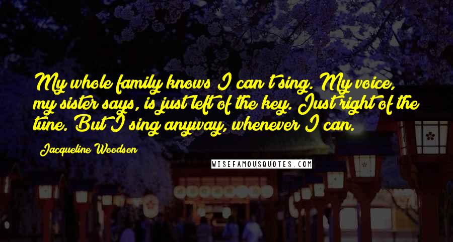 Jacqueline Woodson Quotes: My whole family knows I can't sing. My voice, my sister says, is just left of the key. Just right of the tune. But I sing anyway, whenever I can.