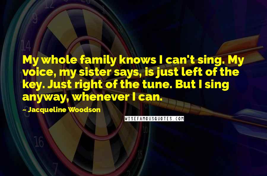 Jacqueline Woodson Quotes: My whole family knows I can't sing. My voice, my sister says, is just left of the key. Just right of the tune. But I sing anyway, whenever I can.