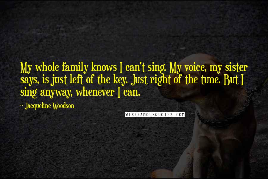 Jacqueline Woodson Quotes: My whole family knows I can't sing. My voice, my sister says, is just left of the key. Just right of the tune. But I sing anyway, whenever I can.