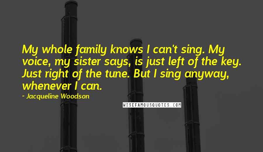 Jacqueline Woodson Quotes: My whole family knows I can't sing. My voice, my sister says, is just left of the key. Just right of the tune. But I sing anyway, whenever I can.