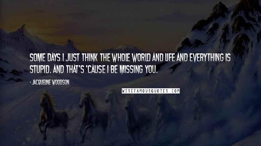 Jacqueline Woodson Quotes: Some days I just think the whole world and life and everything is stupid. And that's 'cause I be missing you.