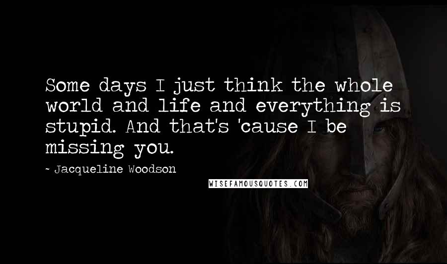Jacqueline Woodson Quotes: Some days I just think the whole world and life and everything is stupid. And that's 'cause I be missing you.