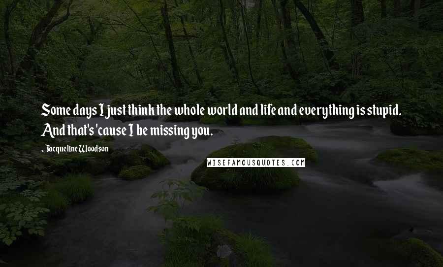 Jacqueline Woodson Quotes: Some days I just think the whole world and life and everything is stupid. And that's 'cause I be missing you.
