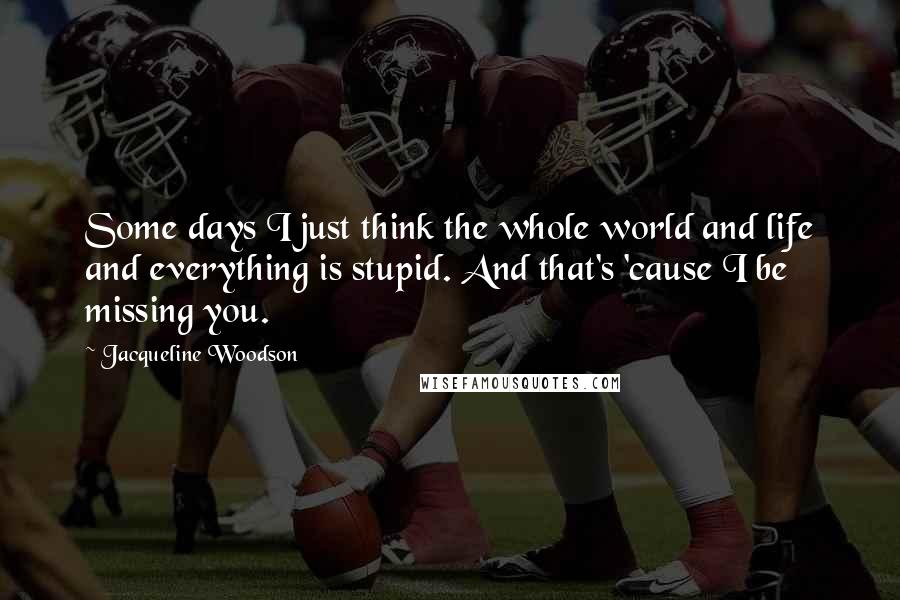 Jacqueline Woodson Quotes: Some days I just think the whole world and life and everything is stupid. And that's 'cause I be missing you.