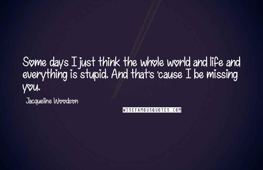 Jacqueline Woodson Quotes: Some days I just think the whole world and life and everything is stupid. And that's 'cause I be missing you.