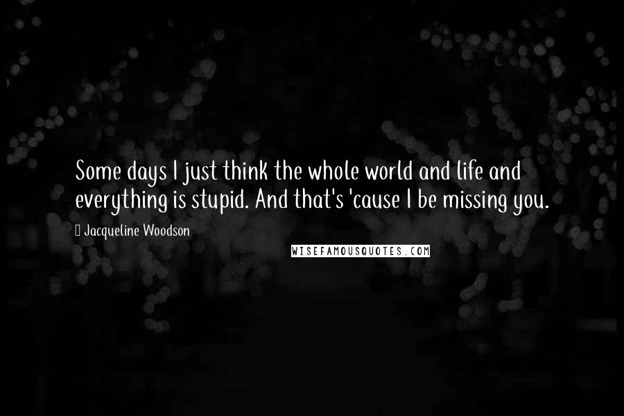 Jacqueline Woodson Quotes: Some days I just think the whole world and life and everything is stupid. And that's 'cause I be missing you.
