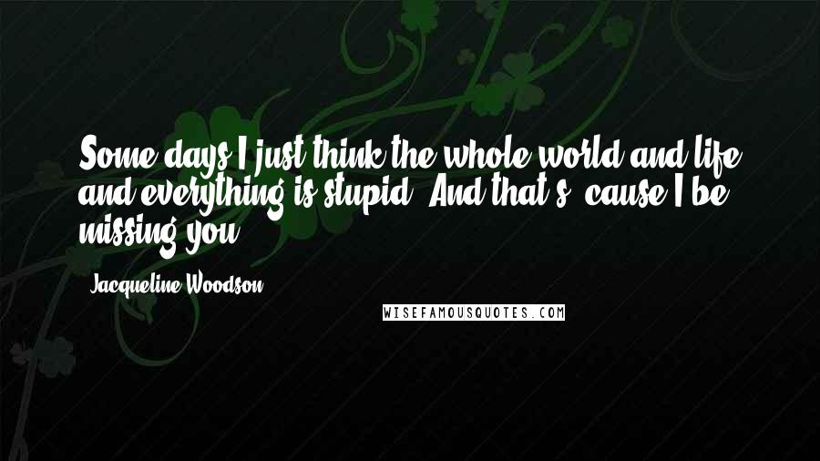 Jacqueline Woodson Quotes: Some days I just think the whole world and life and everything is stupid. And that's 'cause I be missing you.