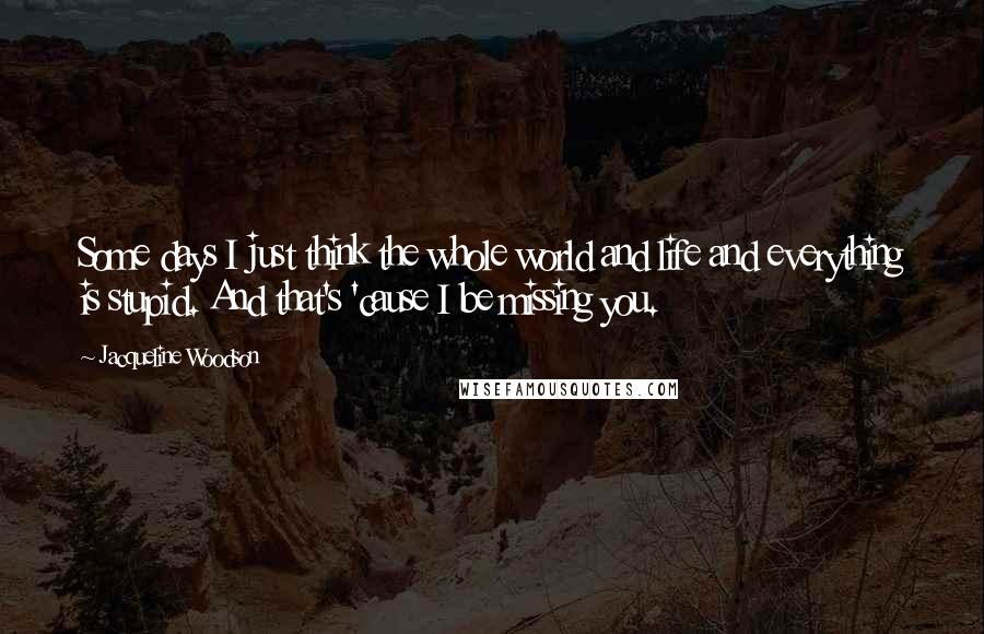 Jacqueline Woodson Quotes: Some days I just think the whole world and life and everything is stupid. And that's 'cause I be missing you.