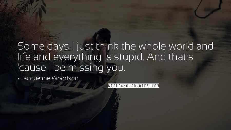 Jacqueline Woodson Quotes: Some days I just think the whole world and life and everything is stupid. And that's 'cause I be missing you.