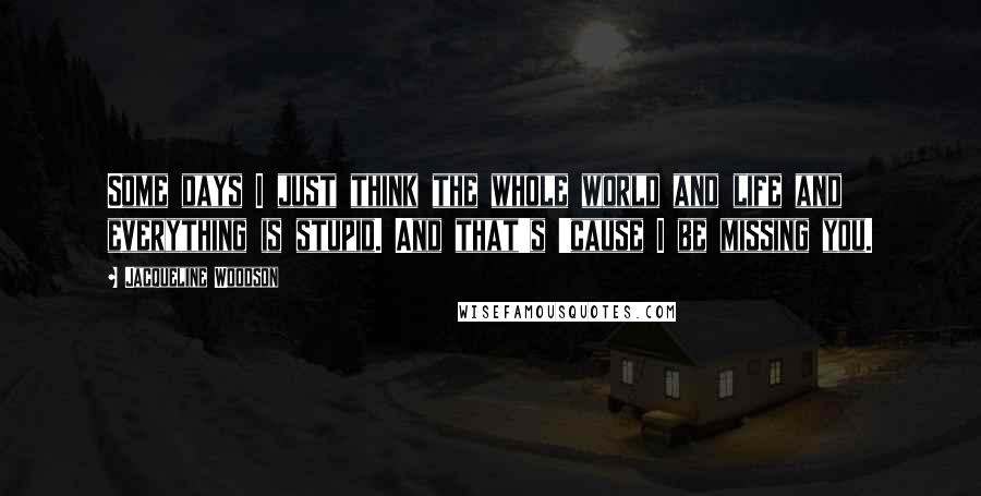 Jacqueline Woodson Quotes: Some days I just think the whole world and life and everything is stupid. And that's 'cause I be missing you.