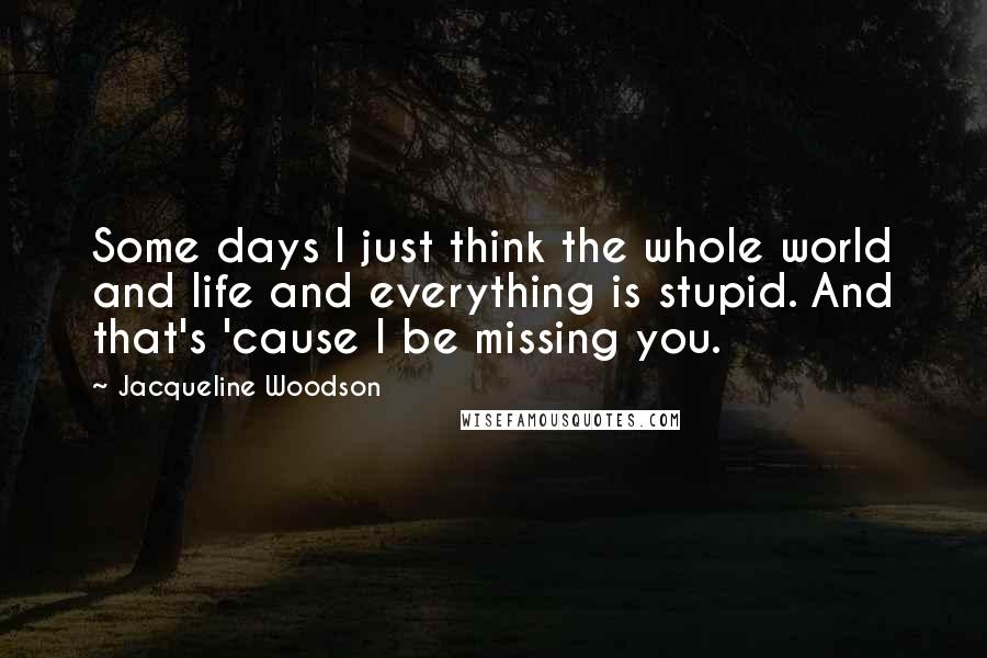 Jacqueline Woodson Quotes: Some days I just think the whole world and life and everything is stupid. And that's 'cause I be missing you.