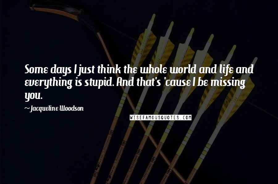 Jacqueline Woodson Quotes: Some days I just think the whole world and life and everything is stupid. And that's 'cause I be missing you.