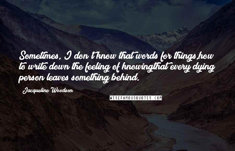 Jacqueline Woodson Quotes: Sometimes, I don't know that words for things,how to write down the feeling of knowingthat every dying person leaves something behind.