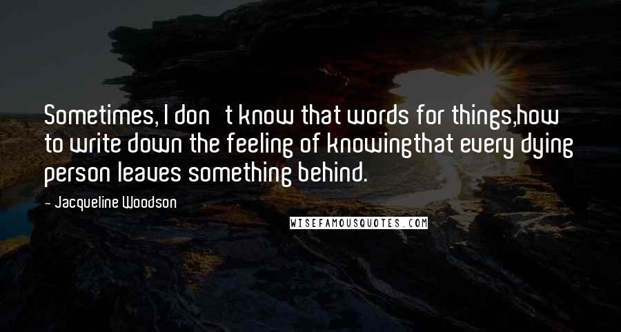 Jacqueline Woodson Quotes: Sometimes, I don't know that words for things,how to write down the feeling of knowingthat every dying person leaves something behind.