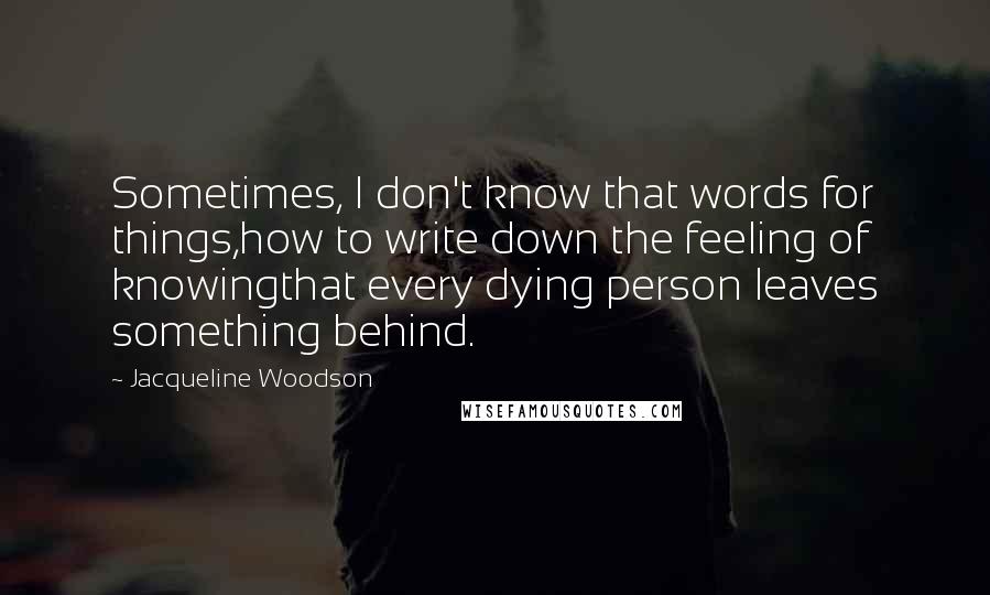 Jacqueline Woodson Quotes: Sometimes, I don't know that words for things,how to write down the feeling of knowingthat every dying person leaves something behind.