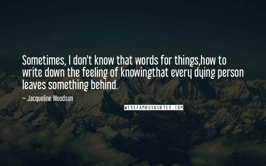 Jacqueline Woodson Quotes: Sometimes, I don't know that words for things,how to write down the feeling of knowingthat every dying person leaves something behind.