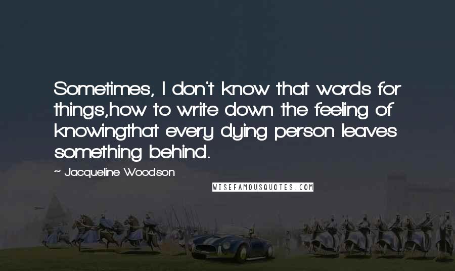 Jacqueline Woodson Quotes: Sometimes, I don't know that words for things,how to write down the feeling of knowingthat every dying person leaves something behind.