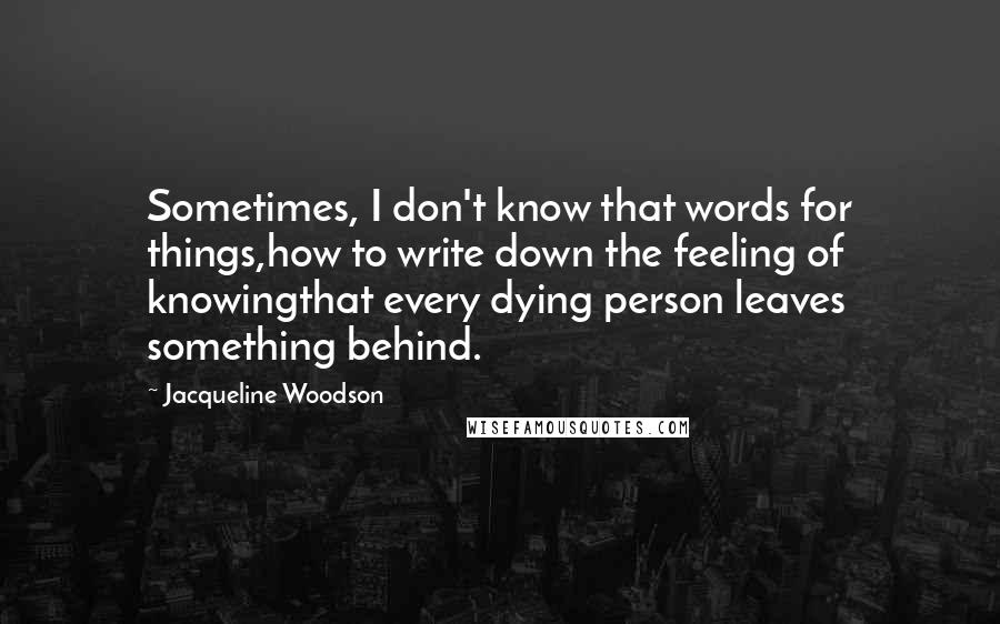 Jacqueline Woodson Quotes: Sometimes, I don't know that words for things,how to write down the feeling of knowingthat every dying person leaves something behind.