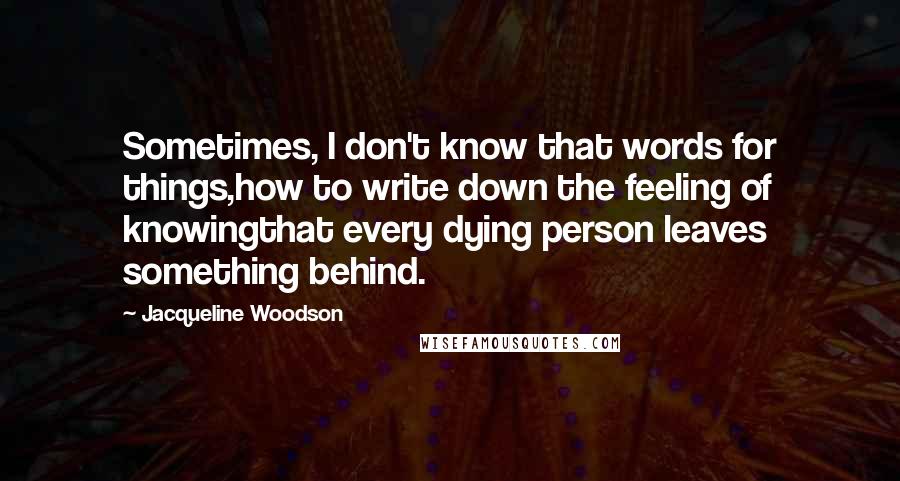 Jacqueline Woodson Quotes: Sometimes, I don't know that words for things,how to write down the feeling of knowingthat every dying person leaves something behind.