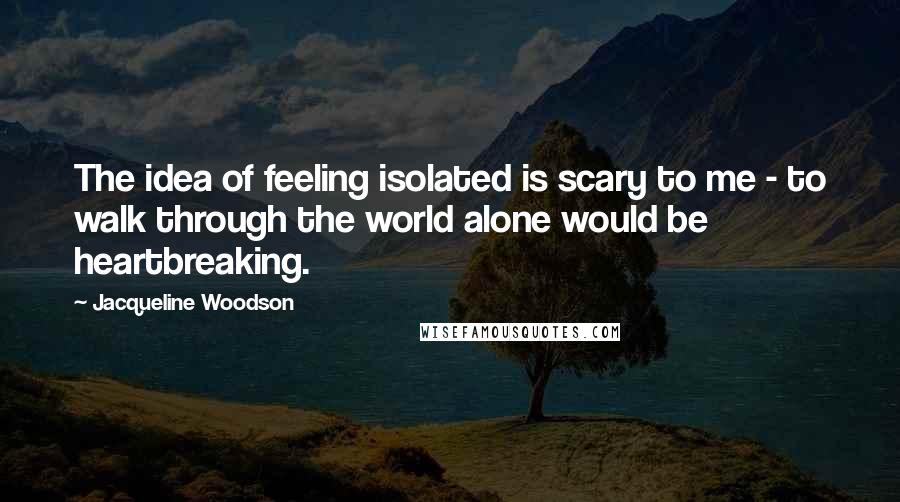 Jacqueline Woodson Quotes: The idea of feeling isolated is scary to me - to walk through the world alone would be heartbreaking.