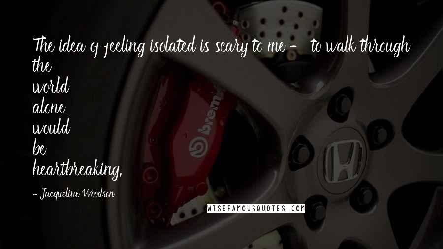 Jacqueline Woodson Quotes: The idea of feeling isolated is scary to me - to walk through the world alone would be heartbreaking.