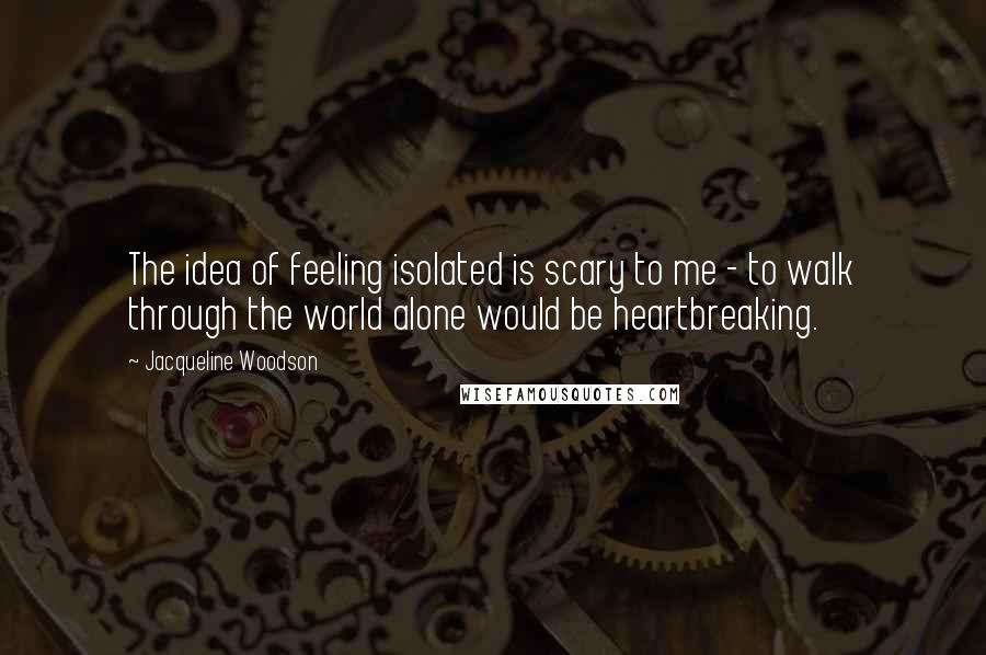 Jacqueline Woodson Quotes: The idea of feeling isolated is scary to me - to walk through the world alone would be heartbreaking.
