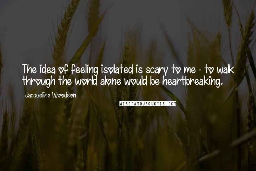 Jacqueline Woodson Quotes: The idea of feeling isolated is scary to me - to walk through the world alone would be heartbreaking.