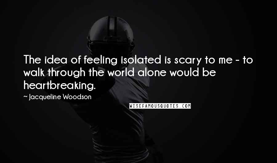 Jacqueline Woodson Quotes: The idea of feeling isolated is scary to me - to walk through the world alone would be heartbreaking.