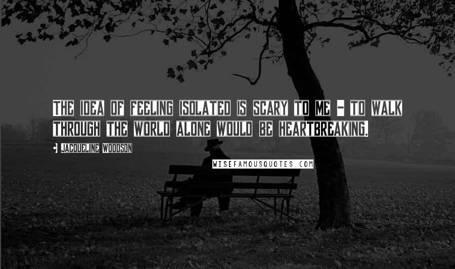 Jacqueline Woodson Quotes: The idea of feeling isolated is scary to me - to walk through the world alone would be heartbreaking.