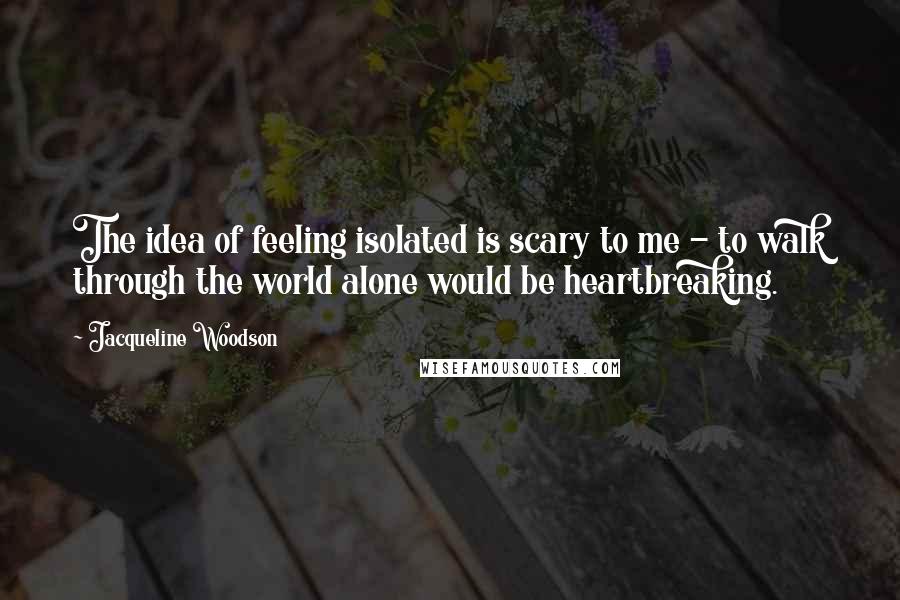 Jacqueline Woodson Quotes: The idea of feeling isolated is scary to me - to walk through the world alone would be heartbreaking.