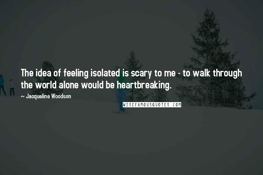 Jacqueline Woodson Quotes: The idea of feeling isolated is scary to me - to walk through the world alone would be heartbreaking.