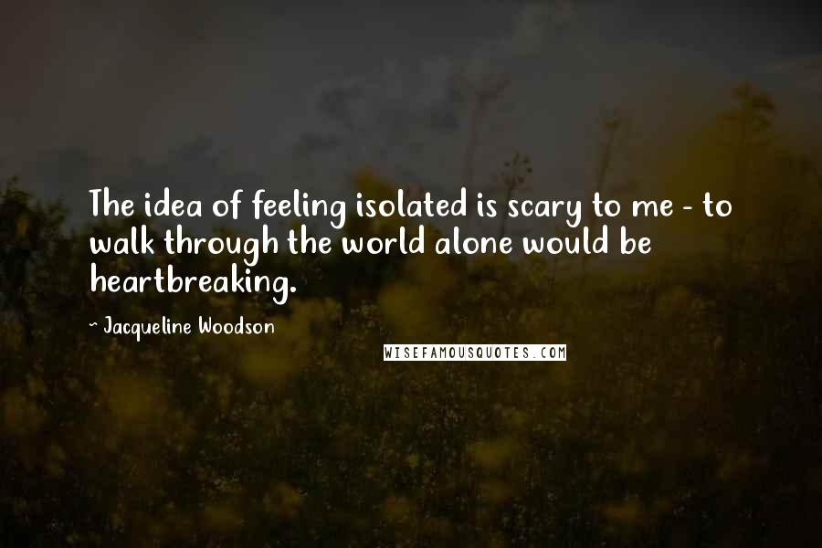 Jacqueline Woodson Quotes: The idea of feeling isolated is scary to me - to walk through the world alone would be heartbreaking.