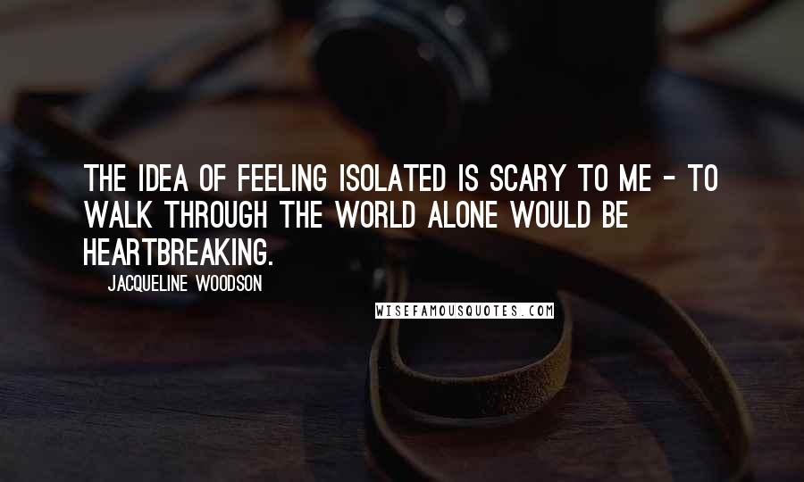Jacqueline Woodson Quotes: The idea of feeling isolated is scary to me - to walk through the world alone would be heartbreaking.
