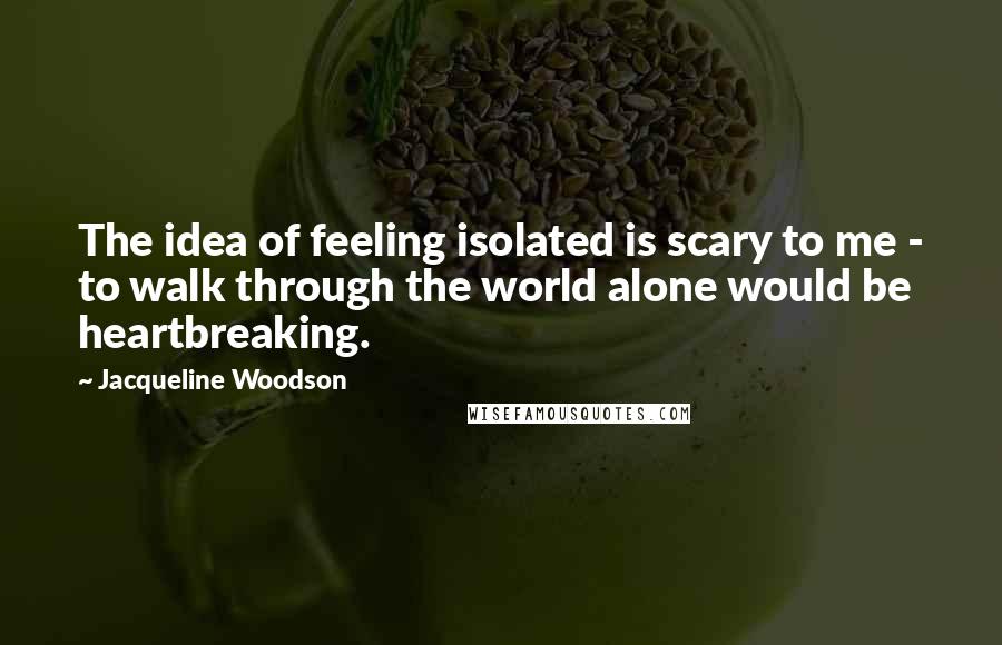 Jacqueline Woodson Quotes: The idea of feeling isolated is scary to me - to walk through the world alone would be heartbreaking.