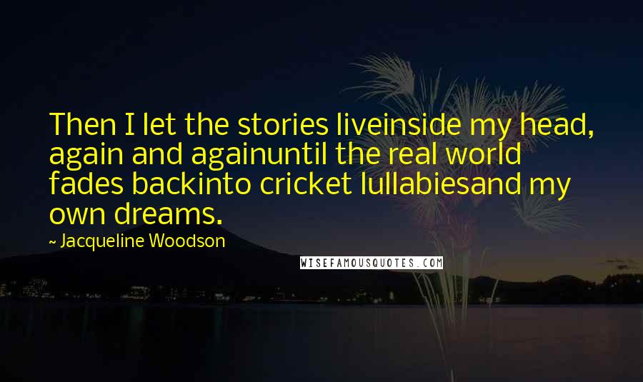 Jacqueline Woodson Quotes: Then I let the stories liveinside my head, again and againuntil the real world fades backinto cricket lullabiesand my own dreams.