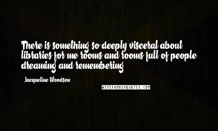 Jacqueline Woodson Quotes: There is something so deeply visceral about libraries for me-rooms and rooms full of people dreaming and remembering.