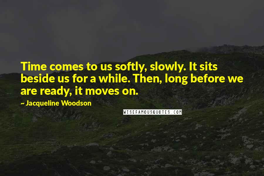 Jacqueline Woodson Quotes: Time comes to us softly, slowly. It sits beside us for a while. Then, long before we are ready, it moves on.