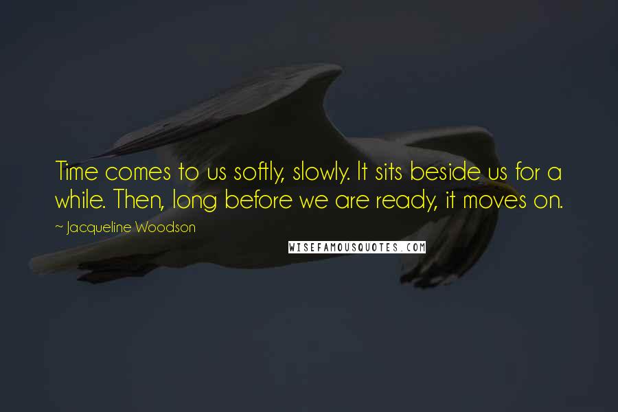 Jacqueline Woodson Quotes: Time comes to us softly, slowly. It sits beside us for a while. Then, long before we are ready, it moves on.