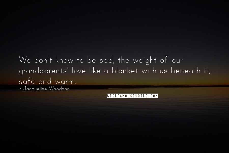 Jacqueline Woodson Quotes: We don't know to be sad, the weight of our grandparents' love like a blanket with us beneath it, safe and warm.