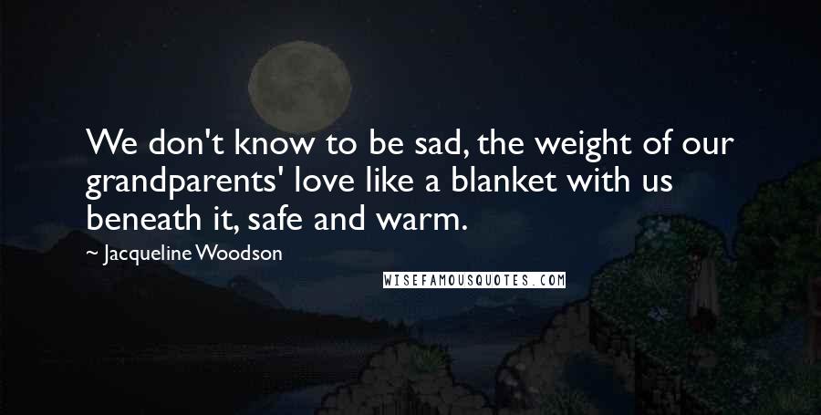 Jacqueline Woodson Quotes: We don't know to be sad, the weight of our grandparents' love like a blanket with us beneath it, safe and warm.