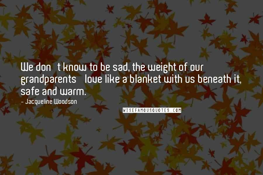Jacqueline Woodson Quotes: We don't know to be sad, the weight of our grandparents' love like a blanket with us beneath it, safe and warm.