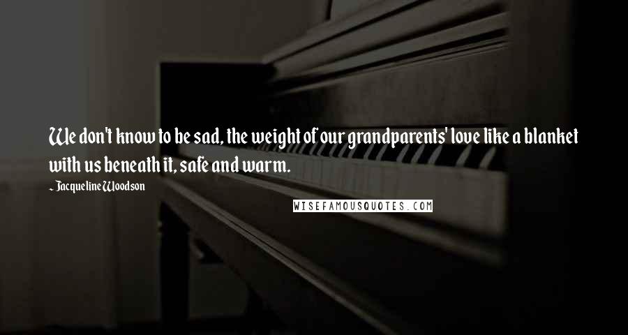 Jacqueline Woodson Quotes: We don't know to be sad, the weight of our grandparents' love like a blanket with us beneath it, safe and warm.