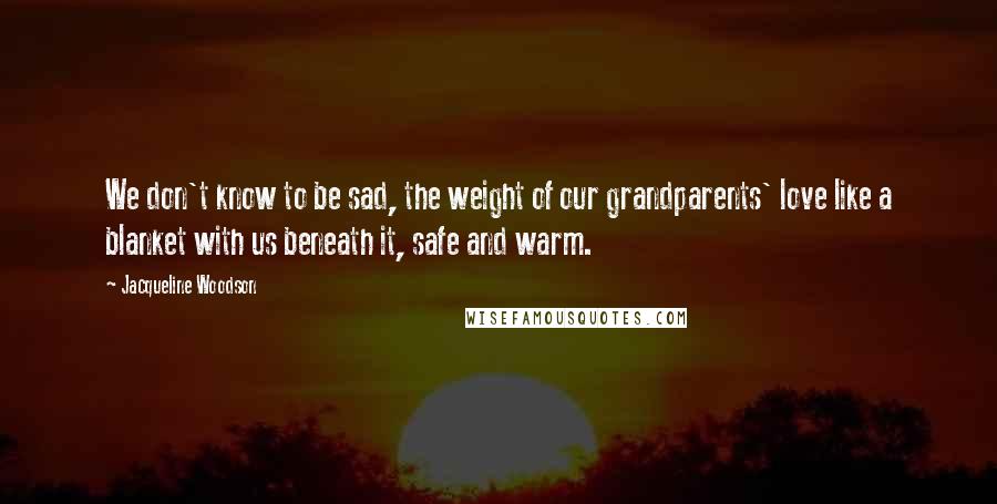 Jacqueline Woodson Quotes: We don't know to be sad, the weight of our grandparents' love like a blanket with us beneath it, safe and warm.