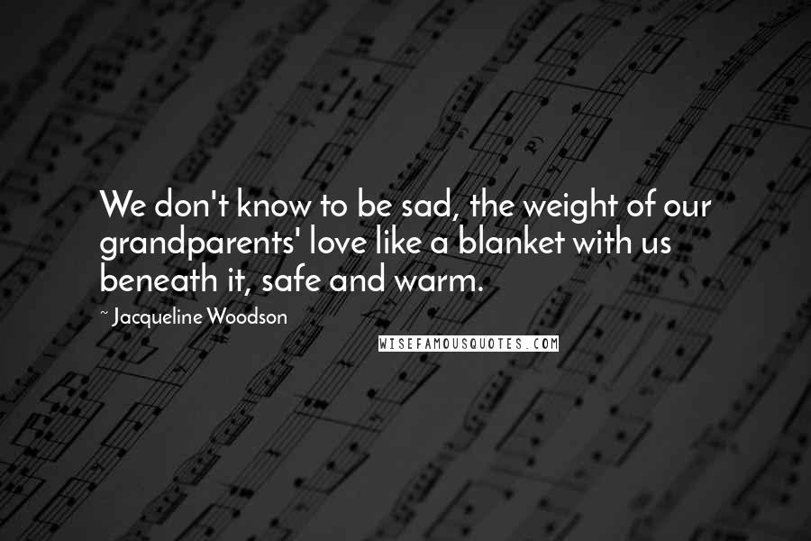 Jacqueline Woodson Quotes: We don't know to be sad, the weight of our grandparents' love like a blanket with us beneath it, safe and warm.