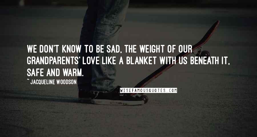 Jacqueline Woodson Quotes: We don't know to be sad, the weight of our grandparents' love like a blanket with us beneath it, safe and warm.